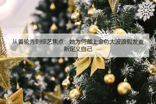 从首轮秀到综艺焦点：她为何戴上金色大波浪假发重新定义自己